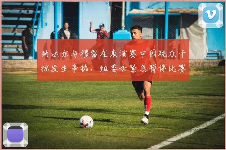 纳达尔与穆雷在表演赛中因观众干扰发生争执，组委会紧急暂停比赛调节矛盾