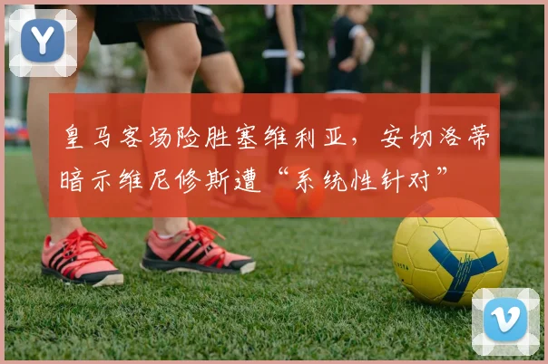 皇马客场险胜塞维利亚，安切洛蒂暗示维尼修斯遭“系统性针对”