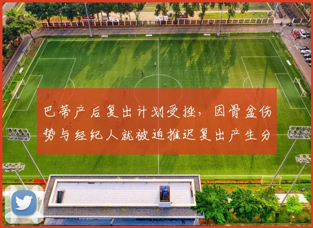 巴蒂产后复出计划受挫,因骨盆伤势与经纪人就被迫推迟复出产生分歧