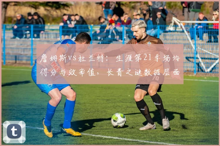詹姆斯vs杜兰特：生涯第21季场均得分与效率值，长青之谜数据层面破解
