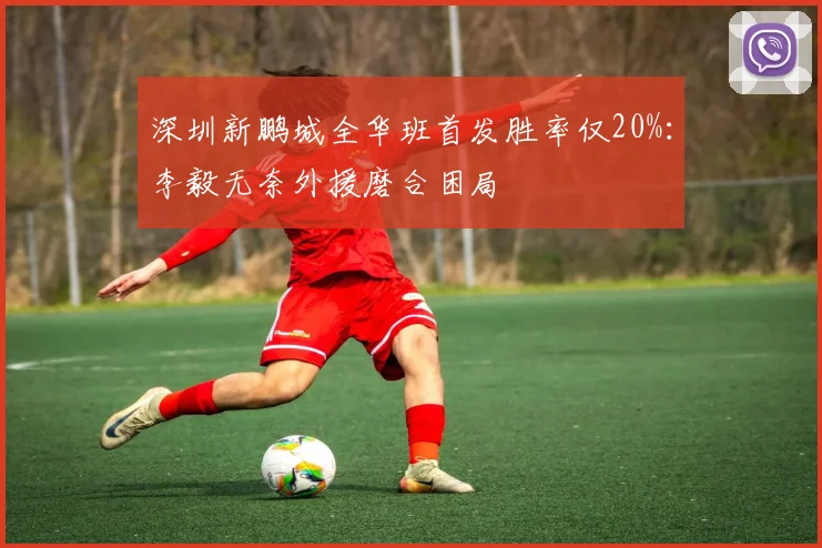 深圳新鹏城全华班首发胜率仅20%：李毅无奈外援磨合困局
