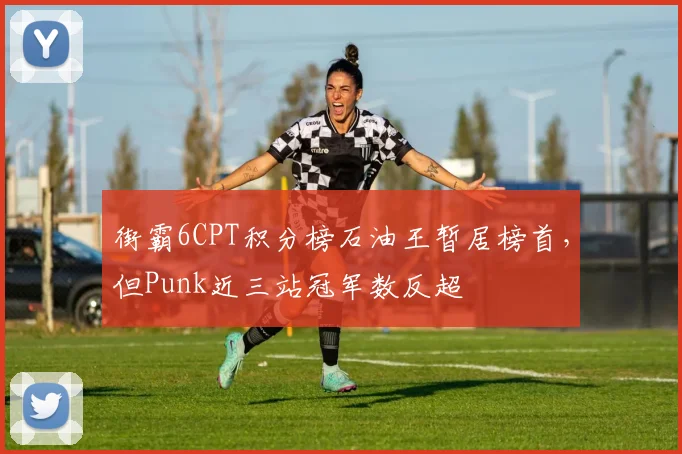 街霸6CPT积分榜石油王暂居榜首，但Punk近三站冠军数反超