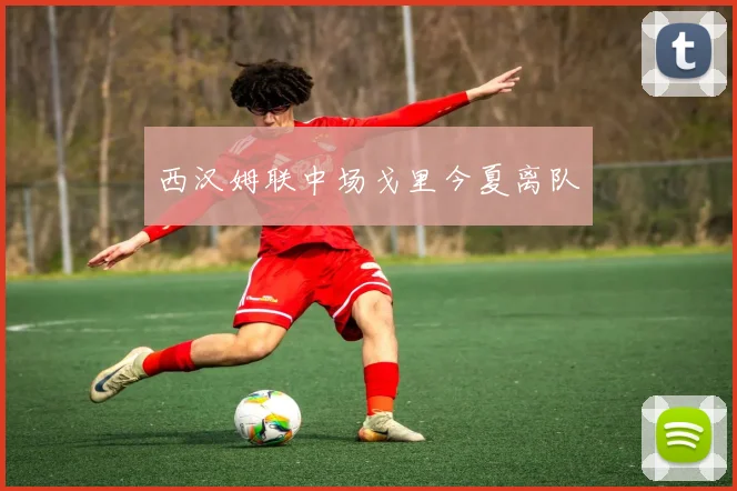 西汉姆联中场戈里今夏离队