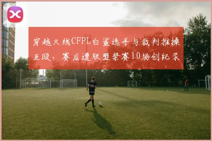穿越火线CFPL白鲨选手与裁判推搡互殴,赛后遭联盟禁赛10场创纪录