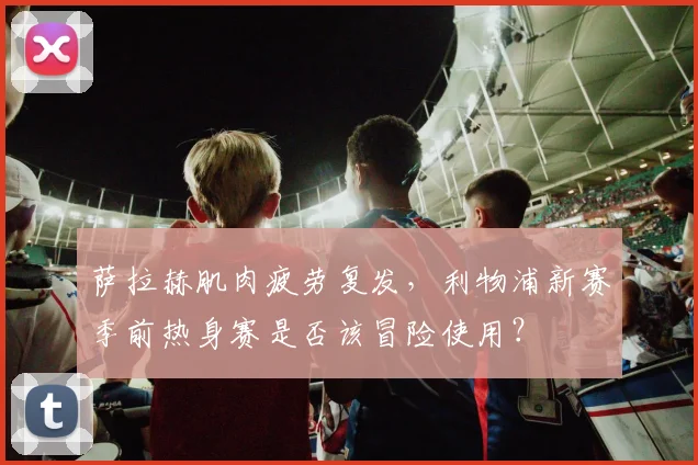 萨拉赫肌肉疲劳复发,利物浦新赛季前热身赛是否该冒险使用?